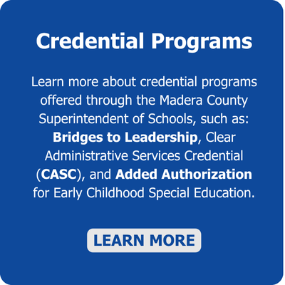 Learn more about credential programs offered through the Madera County Superintendent of Schools, such as; Bridges to Leadership, Clear Administrative Services Credential (CASC), and Added Authorization for Early Childhood Special Education.